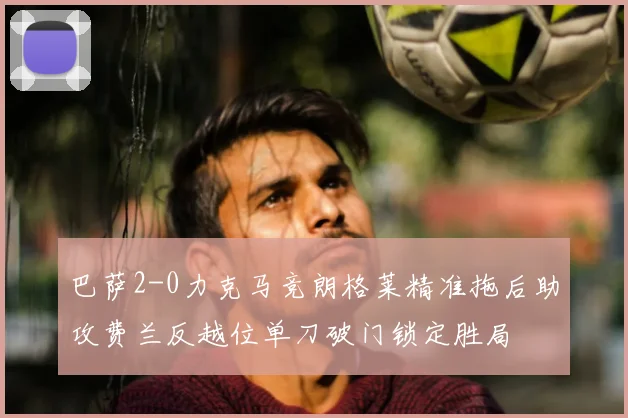 巴萨2-0力克马竞朗格莱精准拖后助攻费兰反越位单刀破门锁定胜局
