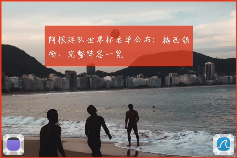 阿根廷队世界杯名单公布:梅西领衔,完整阵容一览