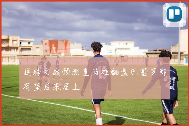 逆转之战预测皇马难翻盘巴塞罗那有望后来居上